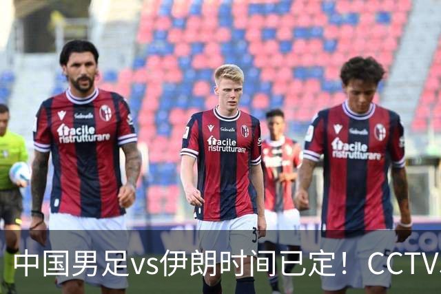 中国男足vs伊朗时间已定！CCTV5直播，力争两连胜